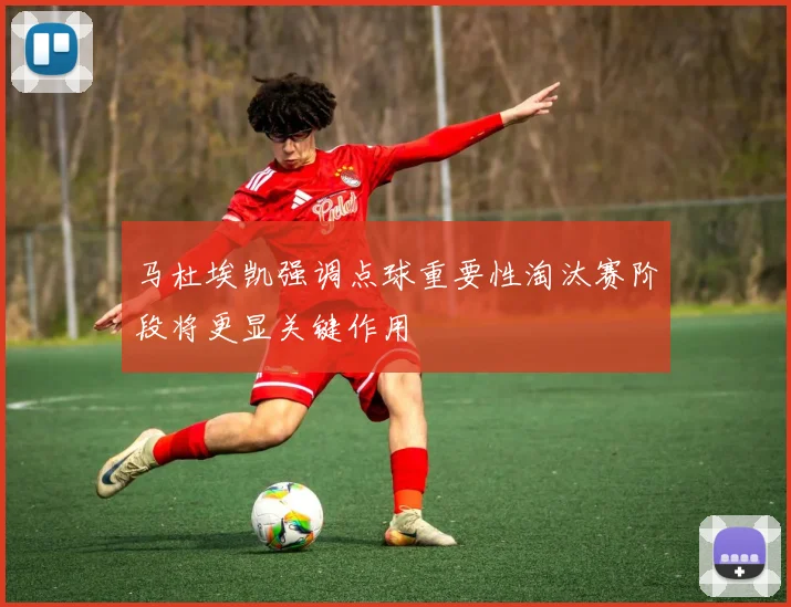 马杜埃凯强调点球重要性淘汰赛阶段将更显关键作用