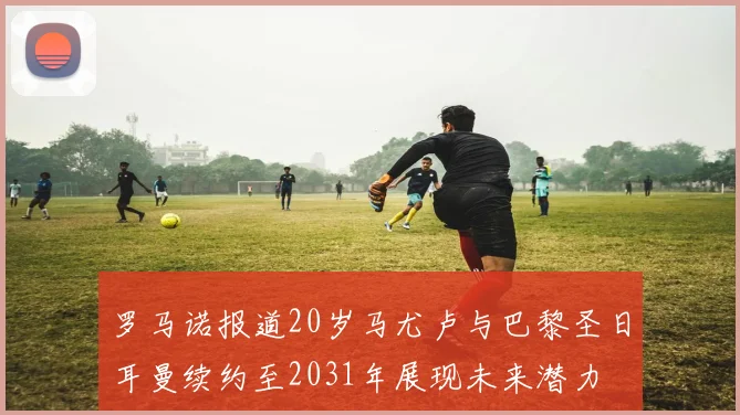 罗马诺报道20岁马尤卢与巴黎圣日耳曼续约至2031年展现未来潜力