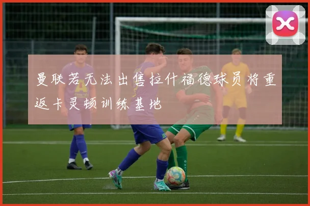 曼联若无法出售拉什福德球员将重返卡灵顿训练基地