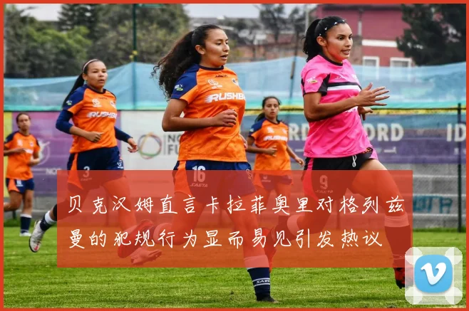 贝克汉姆直言卡拉菲奥里对格列兹曼的犯规行为显而易见引发热议