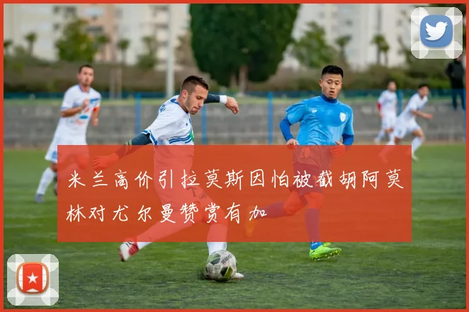 米兰高价引拉莫斯因怕被截胡阿莫林对尤尔曼赞赏有加