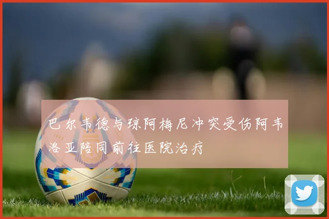 巴尔韦德与琼阿梅尼冲突受伤阿韦洛亚陪同前往医院治疗