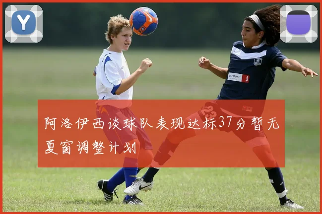 阿洛伊西谈球队表现达标37分暂无夏窗调整计划