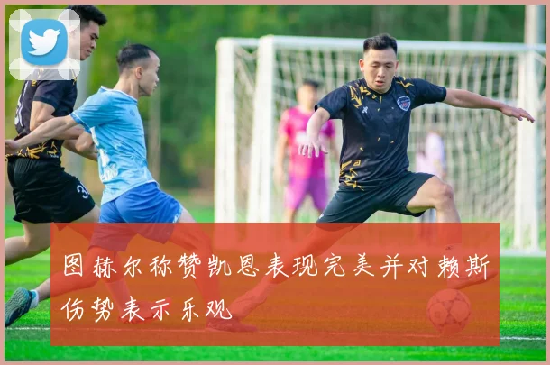 图赫尔称赞凯恩表现完美并对赖斯伤势表示乐观