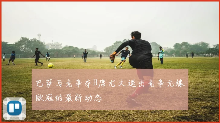 巴萨马竞争夺B席尤文退出竞争无缘欧冠的最新动态