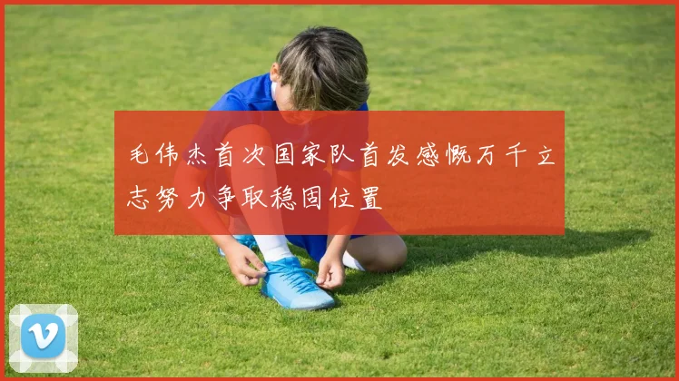 毛伟杰首次国家队首发感慨万千立志努力争取稳固位置