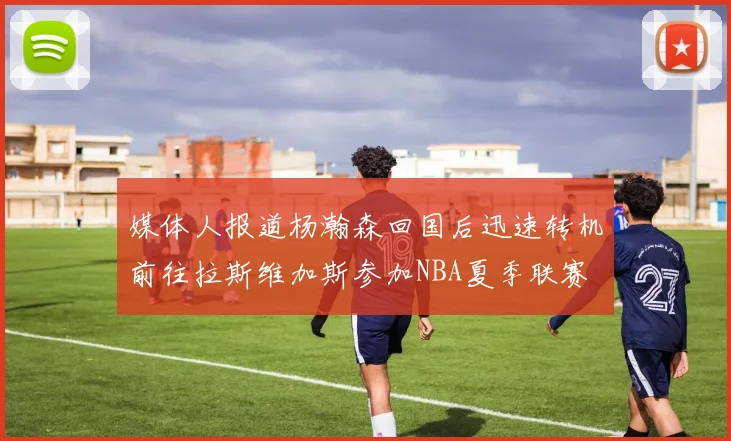 媒体人报道杨瀚森回国后迅速转机前往拉斯维加斯参加NBA夏季联赛