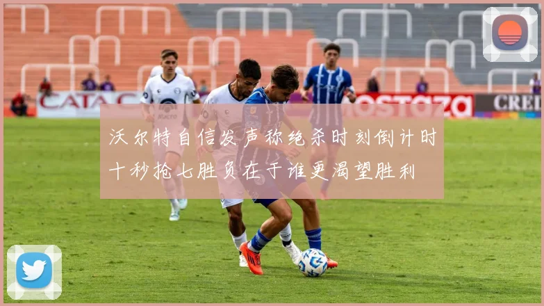 沃尔特自信发声称绝杀时刻倒计时十秒抢七胜负在于谁更渴望胜利