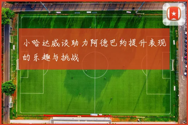小哈达威谈助力阿德巴约提升表现的乐趣与挑战