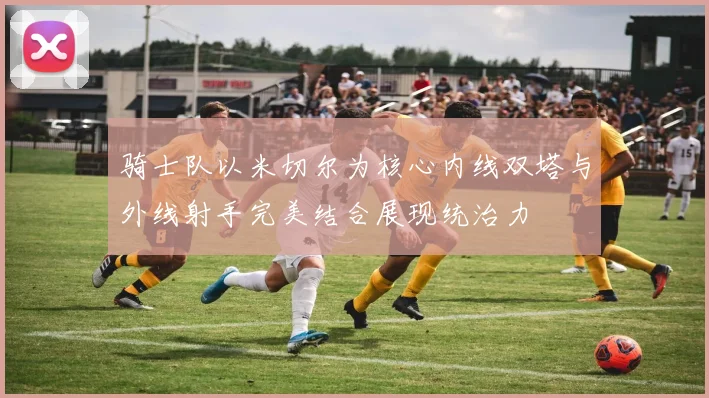 骑士队以米切尔为核心内线双塔与外线射手完美结合展现统治力