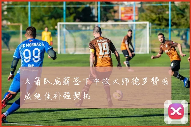 火箭队底薪签下中投大师德罗赞或成绝佳补强契机
