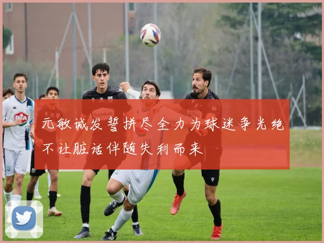 元敏诚发誓拼尽全力为球迷争光绝不让脏话伴随失利而来