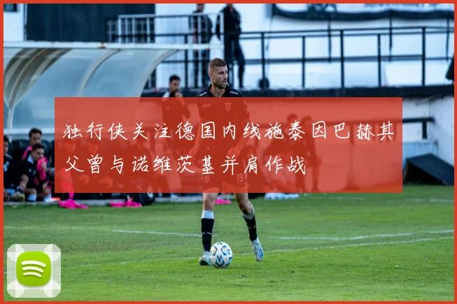 独行侠关注德国内线施泰因巴赫其父曾与诺维茨基并肩作战