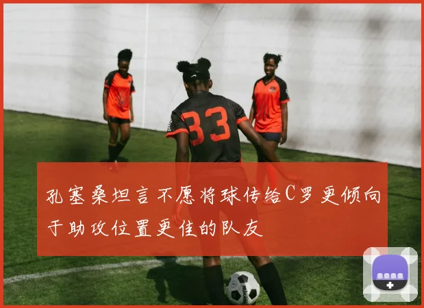 孔塞桑坦言不愿将球传给C罗更倾向于助攻位置更佳的队友