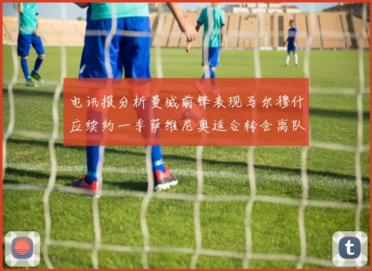 电讯报分析曼城前锋表现马尔穆什应续约一季萨维尼奥适合转会离队