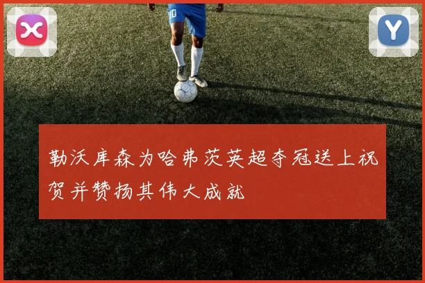 勒沃库森为哈弗茨英超夺冠送上祝贺并赞扬其伟大成就
