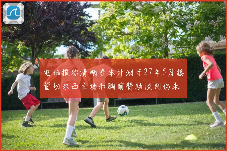 电讯报称清湖资本计划于27年5月接管切尔西主场和胸前赞助谈判仍未取得进展