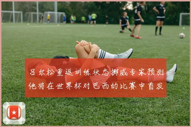 吕尔松重返训练状态挪威专家预测他将在世界杯对巴西的比赛中首发出战