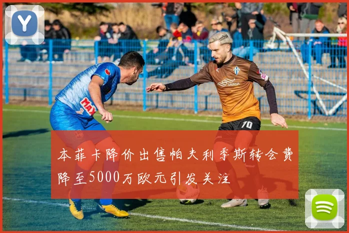 本菲卡降价出售帕夫利季斯转会费降至5000万欧元引发关注