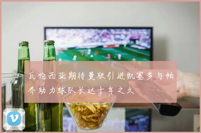 瓦伦西亚期待曼联引进凯塞多与帕乔助力球队长达十年之久