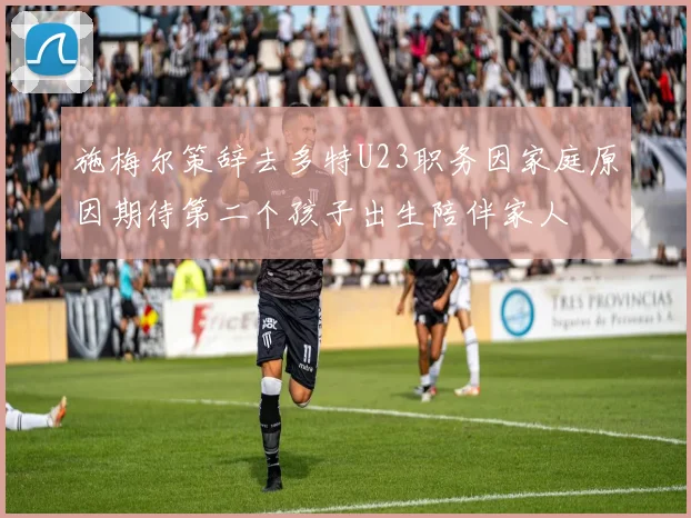 施梅尔策辞去多特U23职务因家庭原因期待第二个孩子出生陪伴家人