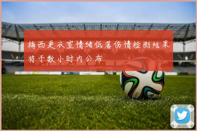 梅西更衣室情绪低落伤情检测结果将于数小时内公布