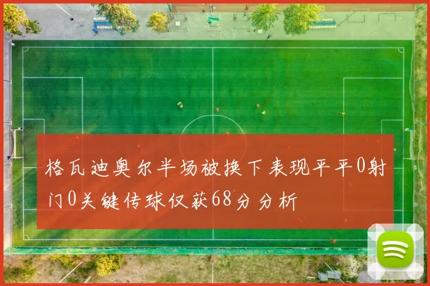 格瓦迪奥尔半场被换下表现平平0射门0关键传球仅获68分分析