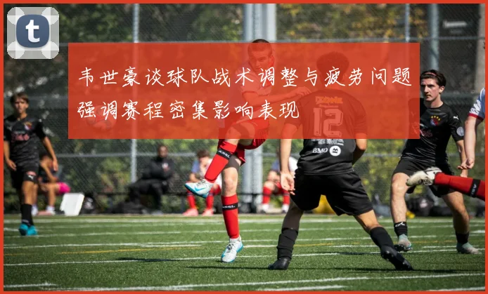 韦世豪谈球队战术调整与疲劳问题强调赛程密集影响表现