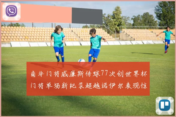 南非门将威廉斯传球77次创世界杯门将单场新纪录超越诺伊尔表现惊艳